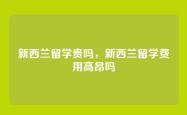 新西兰留学贵吗，新西兰留学费用高昂吗