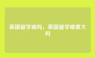 英国留学难吗，英国留学难度大吗