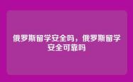 俄罗斯留学安全吗，俄罗斯留学安全可靠吗