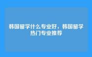 韩国留学什么专业好，韩国留学热门专业推荐