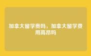 加拿大留学贵吗，加拿大留学费用高昂吗