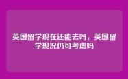 英国留学现在还能去吗，英国留学现况仍可考虑吗