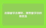 出国留学去哪好，理想留学目的地优选