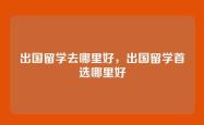 出国留学去哪里好，出国留学首选哪里好