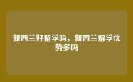 新西兰好留学吗，新西兰留学优势多吗