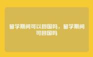 留学期间可以回国吗，留学期间可回国吗
