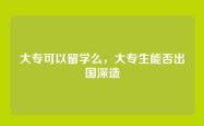 大专可以留学么，大专生能否出国深造