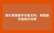 现在美国留学还能去吗，美国留学前景仍可期