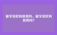 留学贷款利息高吗，留学贷款利息高吗？