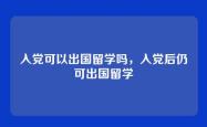 入党可以出国留学吗，入党后仍可出国留学