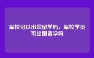 军校可以出国留学吗，军校学员可出国留学吗