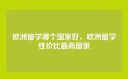 欧洲留学哪个国家好，欧洲留学性价比最高国家