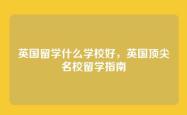 英国留学什么学校好，英国顶尖名校留学指南
