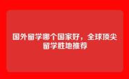 国外留学哪个国家好，全球顶尖留学胜地推荐