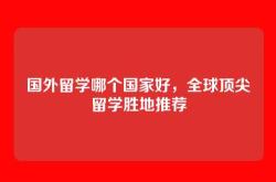 国外留学哪个国家好，全球顶尖留学胜地推荐