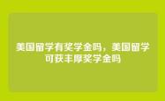 美国留学有奖学金吗，美国留学可获丰厚奖学金吗