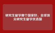 研究生留学哪个国家好，全球顶尖研究生留学优选国