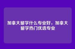 加拿大留学什么专业好，加拿大留学热门优选专业