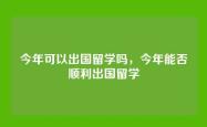今年可以出国留学吗，今年能否顺利出国留学