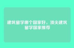 建筑留学哪个国家好，顶尖建筑留学国家推荐