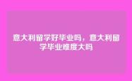 意大利留学好毕业吗，意大利留学毕业难度大吗