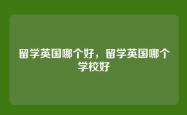 留学英国哪个好，留学英国哪个学校好