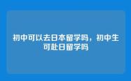 初中可以去日本留学吗，初中生可赴日留学吗