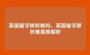 英国留学移民难吗，英国留学移民难易度解析