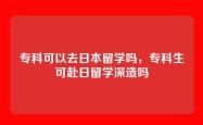 专科可以去日本留学吗，专科生可赴日留学深造吗
