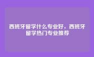 西班牙留学什么专业好，西班牙留学热门专业推荐