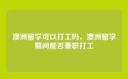 澳洲留学可以打工吗，澳洲留学期间能否兼职打工