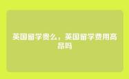 英国留学贵么，英国留学费用高昂吗