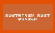 美国留学哪个专业好，美国留学最佳专业选择