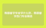 韩国留学专业学什么好，韩国留学热门专业精选