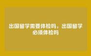 出国留学需要体检吗，出国留学必须体检吗