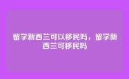 留学新西兰可以移民吗，留学新西兰可移民吗