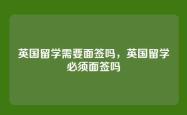 英国留学需要面签吗，英国留学必须面签吗