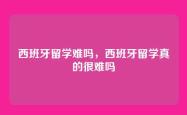 西班牙留学难吗，西班牙留学真的很难吗