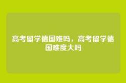 高考留学德国难吗，高考留学德国难度大吗