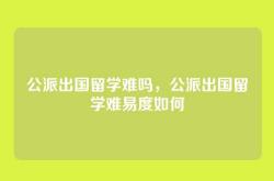 公派出国留学难吗，公派出国留学难易度如何