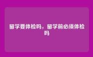 留学要体检吗，留学前必须体检吗