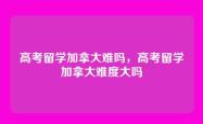 高考留学加拿大难吗，高考留学加拿大难度大吗