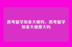 高考留学加拿大难吗，高考留学加拿大难度大吗