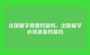 出国留学需要档案吗，出国留学必须准备档案吗