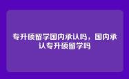 专升硕留学国内承认吗，国内承认专升硕留学吗