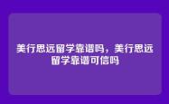 美行思远留学靠谱吗，美行思远留学靠谱可信吗