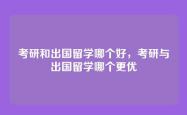 考研和出国留学哪个好，考研与出国留学哪个更优