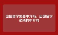 出国留学需要中介吗，出国留学必须找中介吗