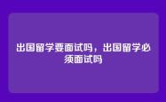 出国留学要面试吗，出国留学必须面试吗