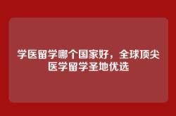 学医留学哪个国家好，全球顶尖医学留学圣地优选